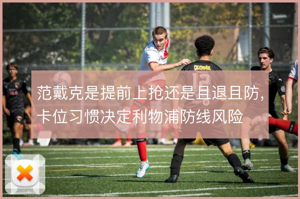 范戴克是提前上抢还是且退且防,卡位习惯决定利物浦防线风险