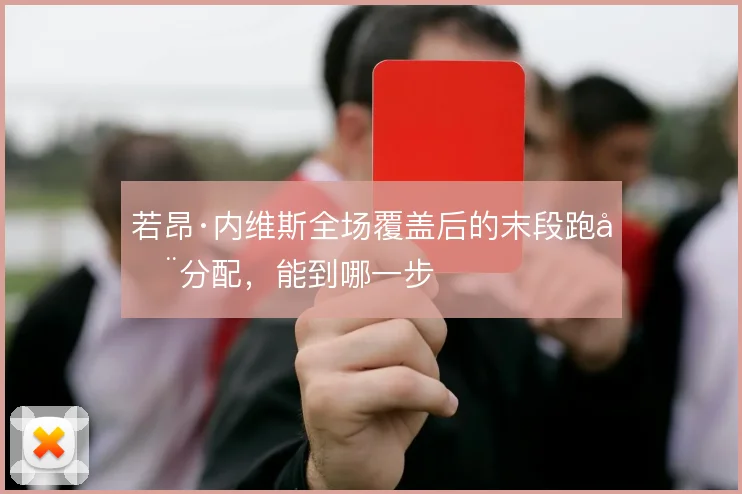 若昂·内维斯全场覆盖后的末段跑动分配，能到哪一步