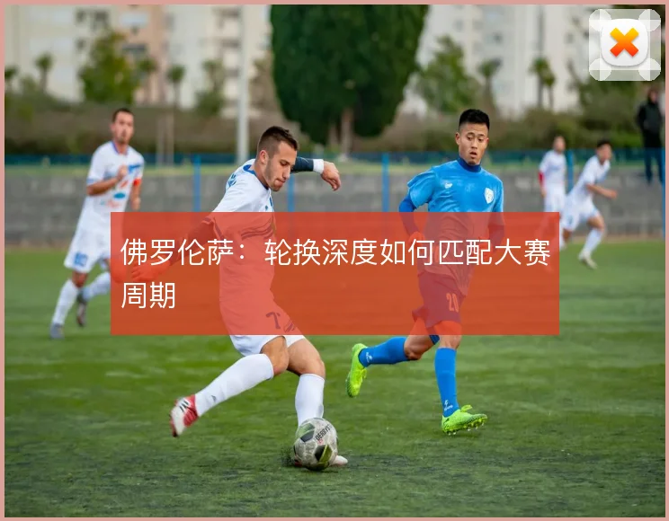 佛罗伦萨：轮换深度如何匹配大赛周期
