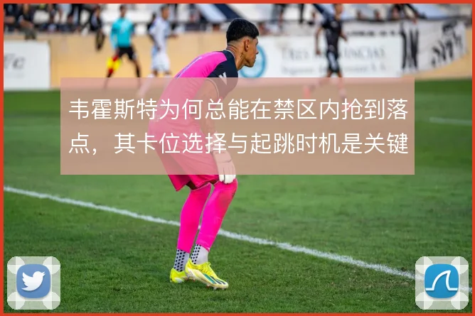 韦霍斯特为何总能在禁区内抢到落点,其卡位选择与起跳时机是关键