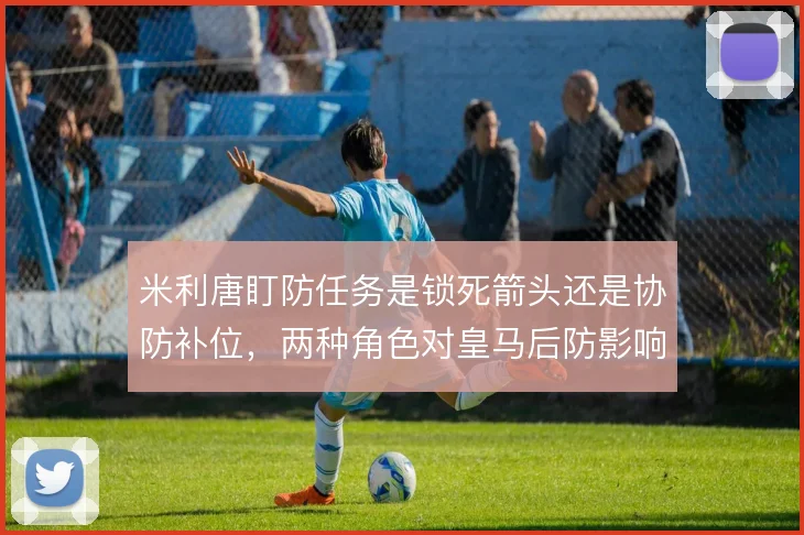 米利唐盯防任务是锁死箭头还是协防补位，两种角色对皇马后防影响不同