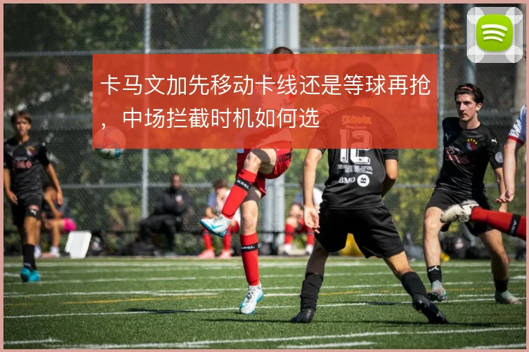 卡马文加先移动卡线还是等球再抢,中场拦截时机如何选