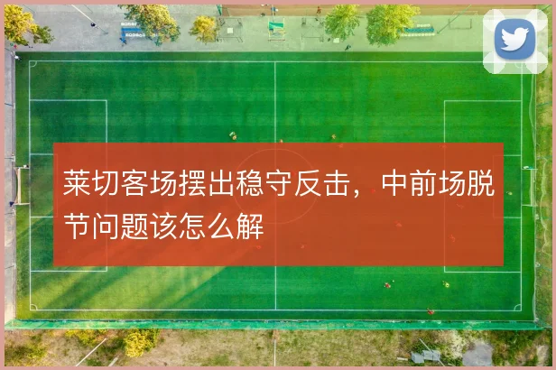 莱切客场摆出稳守反击，中前场脱节问题该怎么解