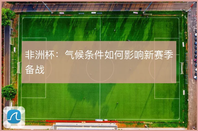 非洲杯:气候条件如何影响新赛季备战