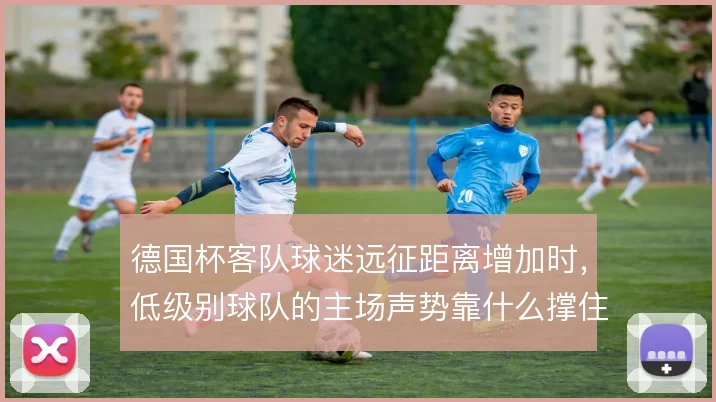 德国杯客队球迷远征距离增加时，低级别球队的主场声势靠什么撑住局面