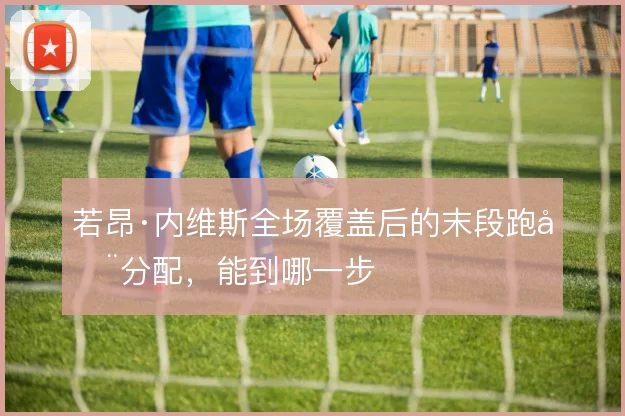 若昂·内维斯全场覆盖后的末段跑动分配,能到哪一步