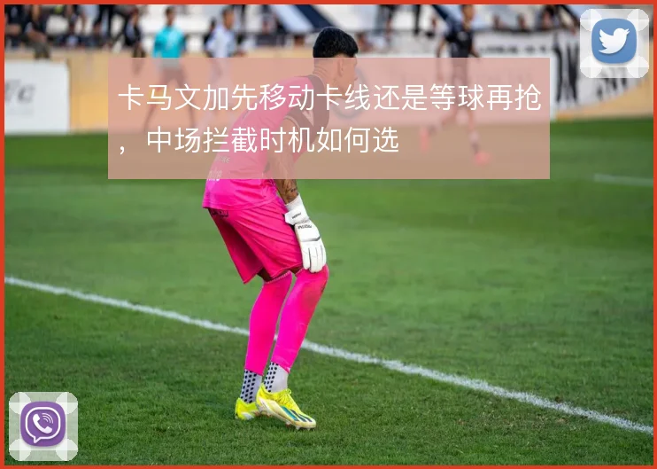 卡马文加先移动卡线还是等球再抢,中场拦截时机如何选