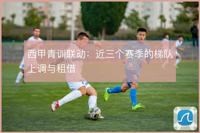 西甲青训联动:近三个赛季的梯队上调与租借