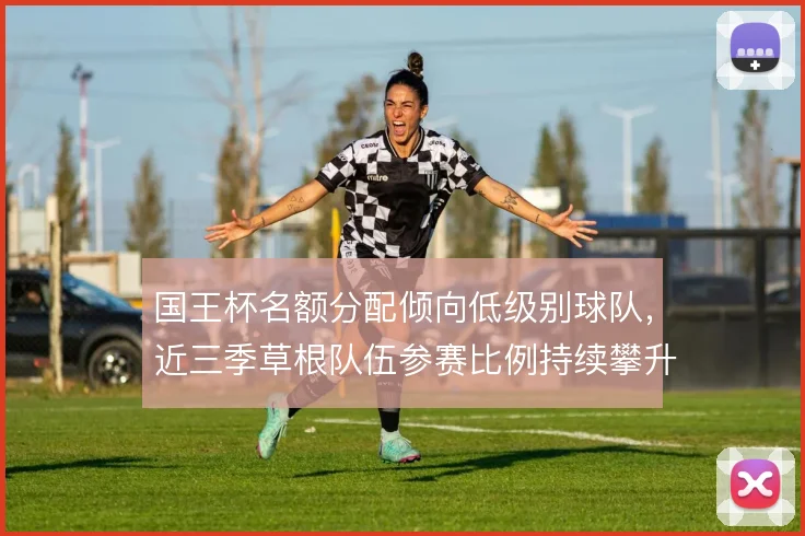 国王杯名额分配倾向低级别球队，近三季草根队伍参赛比例持续攀升
