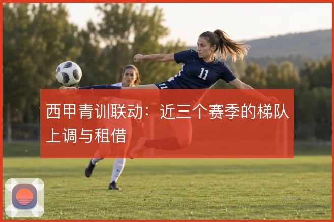 西甲青训联动：近三个赛季的梯队上调与租借