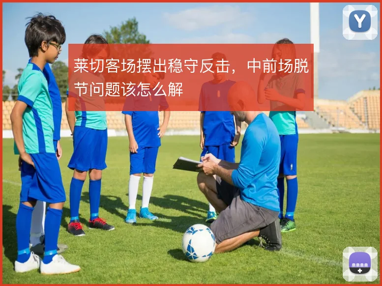 莱切客场摆出稳守反击,中前场脱节问题该怎么解
