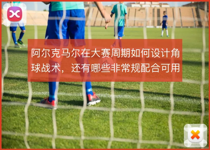 阿尔克马尔在大赛周期如何设计角球战术,还有哪些非常规配合可用