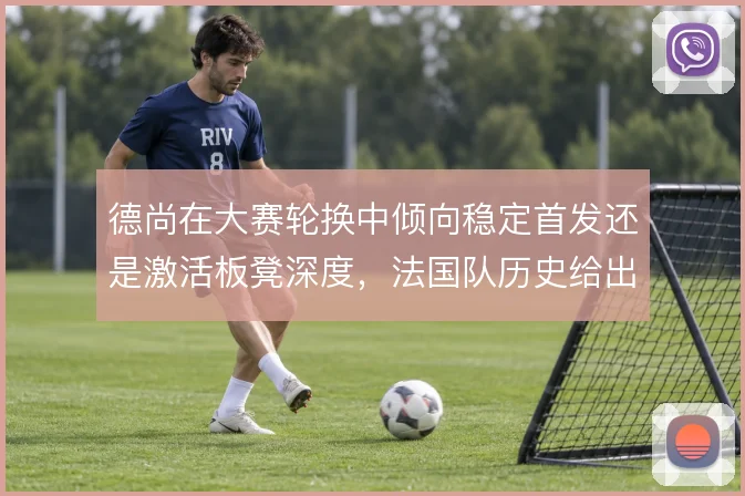 德尚在大赛轮换中倾向稳定首发还是激活板凳深度，法国队历史给出两种答案